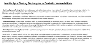 Mobile Apps Testing Techniques to Deal with Vulnerabilities
• Black box/Dynamic Testing- Also known as behavioral testing. It analyzes code as it runs to identify vulnerabilities that any hacker can find when the
application is running in the production. This testing identifies if any weakness can be exploited, or identifies the type of weakness so that human
penetration tester can verify this exploitability manually.
• Code Review- It identifies the vulnerabilities at the source-code level. It can detect injection flaws, backdoors or suspicious code, hard coded passwords
and secret keys, weak algorithm usage and hard coded keys and data storage definitions.
• Penetration Testing- For any mobile application, one of the most critical tests can be penetration test. It is an ethical attack simulation intended to
expose security controls of the application by highlighting risks posed by exploitable vulnerabilities. The vulnerabilities identified by penetration testing
include input validation, buffer overflow, cross site scripting, SQL injection, URL manipulation, hidden variable manipulation, authentication bypass, cookie
modification, code execution, and few other common software attacks.
• Mobile Application Security Assessment- It is a holistic security assessment of mobile applications, the associated backend systems and data flows
and interactions between them.
Failures occur, for different reasons such as poor design, faulty code, inefficient security measures or a combination of the above. However, the fact
remains that it is important to identify these security risks and minimize security breaches. To protect your users from the attacks, you need to stay updated
with the latest threats, and ways to deal with them. Hence, it is essential to stay in touch with the latest vulnerabilities, patches and hacks to ensure that the
mobile applications are safe. When it comes to application testing, there is no silver bullet, and no single approach does it all. You need multiple
approaches looking from different angles to have the confidence that your application is secure.
 
