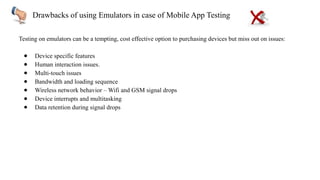 Drawbacks of using Emulators in case of Mobile App Testing
Testing on emulators can be a tempting, cost effective option to purchasing devices but miss out on issues:
● Device specific features
● Human interaction issues.
● Multi-touch issues
● Bandwidth and loading sequence
● Wireless network behavior – Wifi and GSM signal drops
● Device interrupts and multitasking
● Data retention during signal drops
 