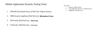 Mobile Application Security Testing Tools:
1. OWASP Zed Attack Proxy (ZAP) Tool [Open Source]
2. IBM Security AppScan [Paid Service] IBM AppScan Pricing
3. HP Fortify [Paid Service] How to buy
4. VeraCode [Paid Service] How to buy
Few more:
1. Introspy [Open source]
2. Core Impact Pro 2014 R 1.1 [Paid Service]
3. Appthority [Paid Service]
 