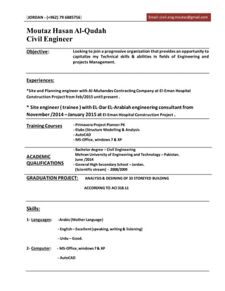 [JORDAN - (+962) 79 6885756] Email:civil.eng.moutaz@gmail.com
Moutaz HasanAl-Qudah
Civil Engineer
Objective: Looking to join a progressive organization that provides an opportunity to
capitalize my Technical skills & abilities in fields of Engineering and
projects Management.
Experiences:
*Site and Planning engineer with Al-Muhandes Contracting Company at El-Eman Hospital
Construction Project from Feb/2015 until present .
* Site engineer ( trainee ) withEL-Dar EL-Arabiahengineering consultant from
November /2014 –January 2015 at El-Eman Hospital Construction Project .
Training Courses - Primavera Project Planner P6
- Etabs (Structure Modelling & Analysis
- AutoCAD
- MS-Office, windows 7 & XP
ACADEMIC
QUALIFICATIONS
- Bachelor degree − Civil Engineering
Mehran University of Engineering and Technology – Pakistan.
June /2014
- General High Secondary School – Jordan.
(Scientific stream) - 2008/2009
GRADUATION PROJECT: ANALYSIS& DESINING OF 33 STOREYED BUILDING
ACCORDING TO ACI318.11
Skills:
1- Languages: -Arabic(Mother Language)
- English– Excellent(speaking,writing& listening)
- Urdu– Good.
2- Computer: - MS-Office,windows7& XP
- AutoCAD
 