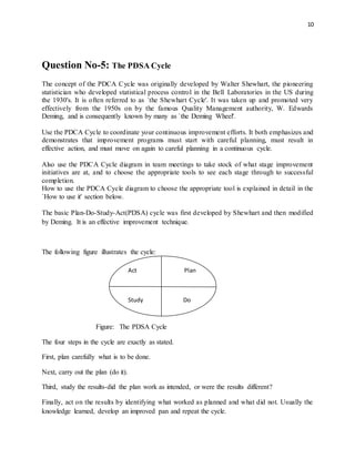 10
Question No-5: The PDSA Cycle
The concept of the PDCA Cycle was originally developed by Walter Shewhart, the pioneering
statistician who developed statistical process control in the Bell Laboratories in the US during
the 1930's. It is often referred to as `the Shewhart Cycle'. It was taken up and promoted very
effectively from the 1950s on by the famous Quality Management authority, W. Edwards
Deming, and is consequently known by many as `the Deming Wheel'.
Use the PDCA Cycle to coordinate your continuous improvement efforts. It both emphasizes and
demonstrates that improvement programs must start with careful planning, must result in
effective action, and must move on again to careful planning in a continuous cycle.
Also use the PDCA Cycle diagram in team meetings to take stock of what stage improvement
initiatives are at, and to choose the appropriate tools to see each stage through to successful
completion.
How to use the PDCA Cycle diagram to choose the appropriate tool is explained in detail in the
`How to use it' section below.
The basic Plan-Do-Study-Act(PDSA) cycle was first developed by Shewhart and then modified
by Deming. It is an effective improvement technique.
The following figure illustrates the cycle:
Figure: The PDSA Cycle
The four steps in the cycle are exactly as stated.
First, plan carefully what is to be done.
Next, carry out the plan (do it).
Third, study the results-did the plan work as intended, or were the results different?
Finally, act on the results by identifying what worked as planned and what did not. Usually the
knowledge learned, develop an improved pan and repeat the cycle.
Act Plan
Study Do
 