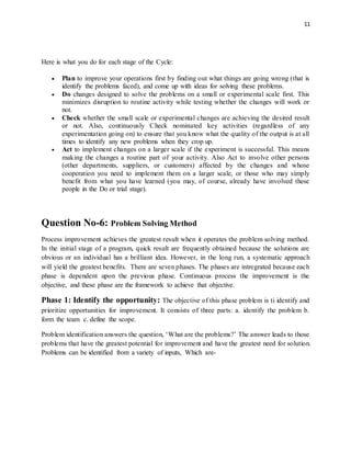 11
Here is what you do for each stage of the Cycle:
 Plan to improve your operations first by finding out what things are going wrong (that is
identify the problems faced), and come up with ideas for solving these problems.
 Do changes designed to solve the problems on a small or experimental scale first. This
minimizes disruption to routine activity while testing whether the changes will work or
not.
 Check whether the small scale or experimental changes are achieving the desired result
or not. Also, continuously Check nominated key activities (regardless of any
experimentation going on) to ensure that you know what the quality of the output is at all
times to identify any new problems when they crop up.
 Act to implement changes on a larger scale if the experiment is successful. This means
making the changes a routine part of your activity. Also Act to involve other persons
(other departments, suppliers, or customers) affected by the changes and whose
cooperation you need to implement them on a larger scale, or those who may simply
benefit from what you have learned (you may, of course, already have involved these
people in the Do or trial stage).
Question No-6: Problem Solving Method
Process improvement achieves the greatest result when it operates the problem solving method.
In the initial stage of a program, quick result are frequently obtained because the solutions are
obvious or an individual has a brilliant idea. However, in the long run, a systematic approach
will yield the greatest benefits. There are seven phases. The phases are intregrated because each
phase is dependent upon the previous phase. Continuous process the improvement is the
objective, and these phase are the framework to achieve that objective.
Phase 1: Identify the opportunity: The objective of this phase problem is ti identify and
prioritize opportunities for improvement. It consists of three parts: a. identify the problem b.
form the team c. define the scope.
Problem identification answers the question, ‘What are the problems?’ The answer leads to those
problems that have the greatest potential for improvement and have the greatest need for solution.
Problems can be identified from a variety of inputs, Which are-
 
