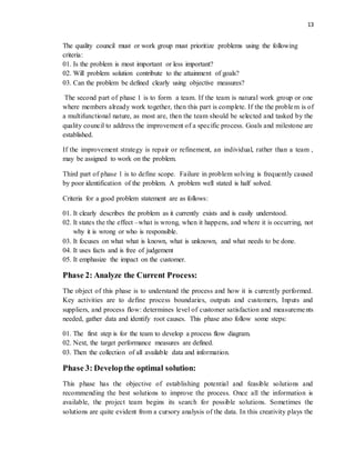 13
The quality council must or work group must prioritize problems using the following
criteria:
01. Is the problem is most important or less important?
02. Will problem solution contribute to the attainment of goals?
03. Can the problem be defined clearly using objective measures?
The second part of phase 1 is to form a team. If the team is natural work group or one
where members already work together, then this part is complete. If the the problem is of
a multifunctional nature, as most are, then the team should be selected and tasked by the
quality council to address the improvement of a specific process. Goals and milestone are
established.
If the improvement strategy is repair or refinement, an individual, rather than a team ,
may be assigned to work on the problem.
Third part of phase 1 is to define scope. Failure in problem solving is frequently caused
by poor identification of the problem. A problem well stated is half solved.
Criteria for a good problem statement are as follows:
01. It clearly describes the problem as it currently exists and is easily understood.
02. It states the the effect –what is wrong, when it happens, and where it is occurring, not
why it is wrong or who is responsible.
03. It focuses on what what is known, what is unknown, and what needs to be done.
04. It uses facts and is free of judgement
05. It emphasize the impact on the customer.
Phase 2: Analyze the Current Process:
The object of this phase is to understand the process and how it is currently performed.
Key activities are to define process boundaries, outputs and customers, Inputs and
suppliers, and process flow: determines level of customer satisfaction and measurements
needed, gather data and identify root causes. This phase atso follow some steps:
01. The first step is for the team to develop a process flow diagram.
02. Next, the target performance measures are defined.
03. Then the collection of all available data and information.
Phase 3: Developthe optimal solution:
This phase has the objective of establishing potential and feasible solutions and
recommending the best solutions to improve the process. Once all the information is
available, the project team begins its search for possible solutions. Sometimes the
solutions are quite evident from a cursory analysis of the data. In this creativity plays the
 