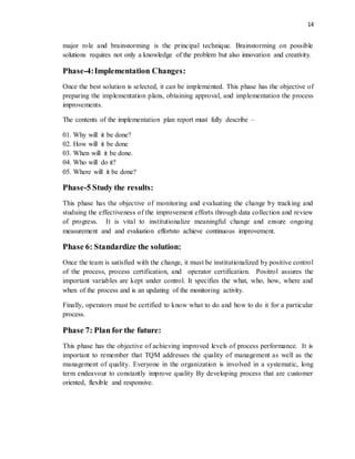 14
major role and brainstorming is the principal technique. Brainstorming on possible
solutions requires not only a knowledge of the problem but also innovation and creativity.
Phase-4:Implementation Changes:
Once the best solution is selected, it can be implemented. This phase has the objective of
preparing the implementation plans, obtaining approval, and implementation the process
improvements.
The contents of the implementation plan report must fully describe –
01. Why will it be done?
02. How will it be done
03. When will it be done.
04. Who will do it?
05. Where will it be done?
Phase-5 Study the results:
This phase has the objective of monitoring and evaluating the change by tracking and
studuing the effectiveness of the improvement efforts through data collection and review
of progress. It is vital to institutionalize meaningful change and ensure ongoing
measurement and and evaluation effortsto achieve continuous improvement.
Phase 6: Standardize the solution:
Once the team is satisfied with the change, it must be institutionalized by positive control
of the process, process certification, and operator certification. Positrol assures the
important variables are kept under control. It specifies the what, who, how, where and
when of the process and is an updating of the monitoring activity.
Finally, operators must be certified to know what to do and how to do it for a particular
process.
Phase 7: Plan for the future:
This phase has the objective of achieving improved levels of process performance. It is
important to remember that TQM addresses the quality of management as well as the
management of quality. Everyone in the organization is involved in a systematic, long
term endeavour to constantly improve quality By developing process that are customer
oriented, flexible and responsive.
 