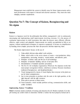 15
Management must establish the system to identify areas for future improvements and to
track performance with respect to internal and external customers. They must also track
changing customer requirements.
Question No-7: The Concept of Kaizen, Reengineering and
Six sigma
Kaizen
Kaizon is a Japanese word for the philosophy that defines management’s role in continuously
encouraging and implementing small improvements involving everyone. It is the process of
continuous improvement in small increments that make the process more efficient, efficient,
effective, under control, and adaptable. Improvements are usually accomplished at little or no
expense, without sophisticated techniques or expensive equipment. It focuses on simplification
by breaking down complex processes into their sub-processes abd then improving them.
The Kaizon improvement focuses on the use of:
1. Value-added abd non-value-added work activities.
2. Muda, which refers to the seven classes of waste----over-production, delay,
transportation, processing, inventory, wasted motion, and defective parts.
3. Principles of motion study and the use of cell technology.
4. Principles of materials handling and use of one-piece flow.
5. Documentation of standard operation procedures.
6. The five S’s for workplace organization, Which are five Japanese words that
mean proper arrangement (Seiko), orderliness (seition), Personal cleanliness
(seiketso),Cleanup(seiso), and discipline(shitsuke)
7. Visual management by means of visual display that everyone in the plant can
use for better communication.
8. Just in time principles to produce only the units in the right quatities, at the
right time,and with the right resources.
9. Poka-yoke to prevent or detect errors
10. Team dynamics, which include problem solving, communication skills, and
conlict resolution
Implementing Kaizen: 7 Conditions
Point 1: Institute modern methods of training and education for all. Modern methods of on-the-
job training use control charts to determine whether a worker has been properly trained and is
 