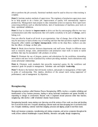 16
able to perform the job correctly. Statistical methods must be used to discover when training is
complete.
Point 2: Institute modern methods of supervision. The emphasis of production supervisors must
be to help people to do a better job. Improvement of quality will automatically improve
productivity. Management must prepare to take immediate action on response from supervisors
concerning problems such as inherited defects, lack of maintenance of machines, poor tools or
fuzzy operational definitions.
Point 3: Fear is a barrier to improvement so drive out fear by encouraging effective two-way
communication and other mechanisms that will enable everybody to be part of change, and to
belong to it.
Fear can often be found at all levels in an organization: fear of change, fear of the fact that it
may be necessary to learn a better way of working and fear that their positions might be usurped
frequently affect middle and higher management, whilst on the shop-floor, workers can also
fear the effects of change on their jobs.
Point 4: Break down barriers between departments and staff areas. People in different areas
such as research, design, sales, administration and production must work in teams to tackle
problems that may be encountered with products or service.
Point 5: Eliminate the use of slogans, posters and exhortations for the workforce, demanding
zero defects and new levels of productivity without providing methods. Such exhortations only
create adversarial relationships.
Point 6: Eliminate work standards that prescribe numerical quotas for the workforce and
numerical goals for people in management. Substitute aids and helpful leadership.
Point 7: Remove the barriers that rob hourly workers, and people in management, of their right
to pride of workmanship. This implies, abolition of the annual merit rating (appraisal of
performance) and of management by objectives.
Reengineering
Reengineering sometimes called Business Process Reengineering (BPR), involves a complete rethinking and
transformation of key business processes, leading to strong horizontal coordination and greater flexibility in
responding to changes in environment. Because work is originated around processes rather than function,
reengineering often involves ashift tohorizontal structure basedonteams.
Reengineering basically means starting over–throwing out all the notions of how work was done and deciding
how it canbest be done now. It requires identifying customer needs and themdesigning how it canbest be done
now. Itrequires identifying customer needs then designing processes and aligning people tomeet those needs.
Banks and insurance companies, manufacturing and mining companies, and service companies throughout the
world, all have achieved breakthroughs in speed, flexibility, innovation and quality through reengineering.
 