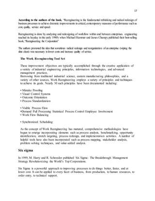 17
According to the authors of the book, “Reengineering is the fundamental rethinking and radical redesign of
business processes to achieve dramatic improvements incritical, contemporary measures ofperformance suchas
cost, quality, service and speed.
Reengineering is done by analyzing and redesigning of workflow within and between enterprises. engineering
reached its heyday in the early 1990′s when Michael Hammer and James Champy published their best-selling
book,“Reengineering the Corporation”
The authors promoted the idea that sometimes radical redesign and reorganization of anenterprise (wiping the
slate clean) was necessary tolower costs and increase quality of service.
The Work Reengineering Tool Set
These improvement objectives are typically accomplished through the creative application of
a variety of industrial engineering principles, information technologies, and advanced
management practices.
Borrowing from traditional industrial science, eastern manufacturing philosophies, and a
variety of other sources, Work Reengineering employs a variety of principles and techniques
to achieve its goals. Nearly 30 such principles have been documented including:
• Mistake Proofing
• Visual Control Systems
• Outcome Orientation
• Process Standardization
• Visible Process Flow
Demand Pull Processing Statistical Process Control Employee Involvement
• Work Flow Balancing
• Synchronized Scheduling
As the concept of Work Reengineering has matured, comprehensive methodologies have
begun to emerge incorporating elements such as process analysis, benchmarking, opportunity
identification, stretch targeting, process redesign, and implementation activities. A number of
helpful tools have also been incorporated such as process mapping, stakeholder analysis,
problem solving techniques, and value-added analysis.
Six sigma
In 1999, M. Harry and R. Schroeder published Six Sigma: The Breakthrough Management
Strategy Revolutionizing the World’s Top Corporations.
Six Sigma is a powerful approach to improving processes to do things better, faster, and at
lower cost. It can be applied to every facet of business, from production, to human resources, to
order entry, to technical support.
 