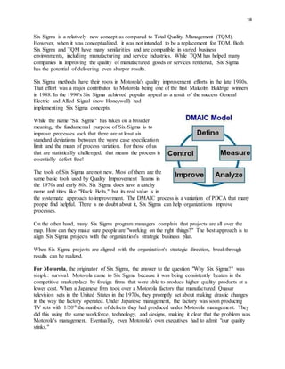 18
Six Sigma is a relatively new concept as compared to Total Quality Management (TQM).
However, when it was conceptualized, it was not intended to be a replacement for TQM. Both
Six Sigma and TQM have many similarities and are compatible in varied business
environments, including manufacturing and service industries. While TQM has helped many
companies in improving the quality of manufactured goods or services rendered, Six Sigma
has the potential of delivering even sharper results.
Six Sigma methods have their roots in Motorola's quality improvement efforts in the late 1980s.
That effort was a major contributor to Motorola being one of the first Malcolm Baldrige winners
in 1988. In the 1990's Six Sigma achieved popular appeal as a result of the success General
Electric and Allied Signal (now Honeywell) had
implementing Six Sigma concepts.
While the name "Six Sigma" has taken on a broader
meaning, the fundamental purpose of Six Sigma is to
improve processes such that there are at least six
standard deviations between the worst case specification
limit and the mean of process variation. For those of us
that are statistically challenged, that means the process is
essentially defect free!
The tools of Six Sigma are not new. Most of them are the
same basic tools used by Quality Improvement Teams in
the 1970s and early 80s. Six Sigma does have a catchy
name and titles like "Black Belts," but its real value is in
the systematic approach to improvement. The DMAIC process is a variation of PDCA that many
people find helpful. There is no doubt about it, Six Sigma can help organizations improve
processes.
On the other hand, many Six Sigma program managers complain that projects are all over the
map. How can they make sure people are "working on the right things?" The best approach is to
align Six Sigma projects with the organization's strategic business plan.
When Six Sigma projects are aligned with the organization's strategic direction, breakthrough
results can be realized.
For Motorola, the originator of Six Sigma, the answer to the question "Why Six Sigma?" was
simple: survival. Motorola came to Six Sigma because it was being consistently beaten in the
competitive marketplace by foreign firms that were able to produce higher quality products at a
lower cost. When a Japanese firm took over a Motorola factory that manufactured Quasar
television sets in the United States in the 1970s, they promptly set about making drastic changes
in the way the factory operated. Under Japanese management, the factory was soon producing
TV sets with 1/20th the number of defects they had produced under Motorola management. They
did this using the same workforce, technology, and designs, making it clear that the problem was
Motorola's management. Eventually, even Motorola's own executives had to admit "our quality
stinks."
 
