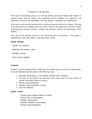 5
 Simulation in the laboratory.
Third step in the planning process is to develop product and service features that respond to
customer needs, meet the needs of the organization and its suppliers, are competitive, and
optimization the cost of all stakeholders. This step typically is performed by a multifunction.
Forth step is to develop the processes able to produce the product abd service features. This step
is also performed by a multifunctional team with a liaison to the design team. Activities include
determining the necessary facilities, training, and operation, control, and maintenance of the
facilities.
Final step of the planning process is the transferring plans to operations. Once again, a
multifunctional team with a liaison to the other teams is used.
Quality Planning
Control
Control is used by operating forces to help meet the product, process, and service requirements.
It uses the feedback loop and consists of the following steps:
1. Determine items/subjects to be controlled and their units of measure.
2. Set goals for the controls and determine what sensors need to be put in place to
measure the product, process or service.
3. Measure actual performance.
4. Compare actual performance to goals.
5. Act on the difference.
Quality Control
ts of measurements
 