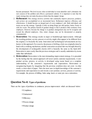 8
become permanent. This level occurs when an individual or team identifies and I; eliminates the
root cause(s) of the problem and effects a permanent solution. It is important to note that the
repair strategy does not make the process better than the original design.
2. Refinement: This strategy involves activities that continually improve processes, products,
and services are accomplished on an incremental basis. Refinement improves efficiency and
effectiveness. It should become an integral part of every employee’s job. Both individuals and
teams can use this strategy. Typically it relies on doing things just abit quicker, better, Easier or
with less waste. The primary benefit of gradual change is that it produces little resistance from
employees. However, because the change is so gradual, management may not be recognize and
reward the affected employees. Also, minor changes may not be documented or properly
communicated.
3. Renovation: This strategy results in major or breakthrough improvements. Although
the resulting product, service, process or activity might often appear to be different from
the original, it is basically the same. Innovation and technological advancements are key
factors in this approach. For exam le, the process of drilling a hole was originally done by
hand with a cranking mechanism; another renovation occurred that was brought about by
the development of rechargeable electric drill is basically the same as the hand drill.
Renovation is more costly than the previous strategies and is usually undertaken by teams
rather than individuals.
4. Reinvention: Reinvention is the most demanding improvement strategy. It is preceded
by the feeling that the current approach will never satisfy customer requirements. A new
product service, process, or activity is developed using teams based on a complete
understanding of the customer’s requirements and expectations. Reinvention or
reengineering begins by imagining that the previous condition does not exist- in other
words, a clean sheet of paper. Then the team uses in depth knowledge of the customer’s
requirements and expectation ns and invents a new product, services, process or activity.
For example, the process of drilling holes using lasers or water jets was a reinvention.
Question No-4: Types of problems
There are five types of problems in continuous process improvement which are discussed below:
Compliance
Unstructured
Efficiency
Process design
Product design
 