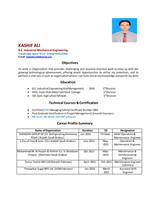 KASHIF ALI
B.E. Industrial Mechanical Engineering
Transferable Iqama M o b : (+966) 599515580)
E-mail: kashiali1104@gmail.com
Objectives
To work in Organization that provides challenging and research-oriented work to keep up with the
growing technological advancement, offering ample opportunities to utilize my potentials, and to
perform a vital role in such an organization where I can fully utilize my knowledge and polish my skills
Education
 B.E. Industrial EngineeringAndManagement, 2010 1ST
Division
 HSSC,from ShahAbdul Latif Govt.College 1ST
Division
 SSC Govt.highschool Mirwah 1ST
Division
Technical Courses &Certification
 Certified (IOSHManagingSafely) Certificate Number1062
 PostGraduate CertificationinProjectManagement( 6monthCourses)
 MS Excel ,MsWord, SAP ERP software
Career Profile Summary
Name ofOrganization Duration TO Designation
TAKHZEEN GROUP OF CO. Refrigerating Ammonia
Plant ( Riyadh Saudi Arabia )
Jun-2015 Till Date HVACOperation&
Maintenance Engineer
S.Zia-ull-haq & Sons. CO ( Jeddah Saudi Arabia ) July-2013 May-
2015
Operation &
Maintenance Engineer
Muhammad M. Al Husain & Partner Co. In Shutdown
Project (Dammam Saudi Arabia)
Qct-2011 May-
2013
Maintenance &
Commissioning
Engineer
Yunus Textile Mill Ltd (Karachi Pakistan) April-2011 Oct-2011 Maintenance Engineer
(Utilities)
Tharparkar Sugar Mill Ltd. (KGMPakistan) Jan-2010 March
2011
Assistant Shift
Engineer
 