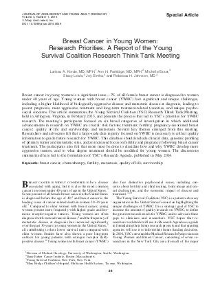 Special Article
Breast Cancer in Young Women:
Research Priorities. A Report of the Young
Survival Coalition Research Think Tank Meeting
Larissa A. Korde, MD, MPH,1
Ann H. Partridge, MD, MPH,2
Michelle Esser,3
Stacy Lewis,3
Joy Simha,3
and Rebecca H. Johnson, MD 4
Breast cancer in young women is a signiﬁcant issue—7% of all female breast cancer is diagnosed in women
under 40 years of age. Young women with breast cancer (YWBC) face signiﬁcant and unique challenges,
including a higher likelihood of biologically aggressive disease and metastatic disease at diagnosis, leading to
poorer prognosis, more aggressive treatment and long-term treatment-related toxicities, and unique psycho-
social concerns. This article summarizes the Young Survival Coalition (YSC) Research Think Tank Meeting,
held in Arlington, Virginia, in February 2013, and presents the process that led to YSC’s priorities for YWBC
research. The meeting’s participants focused on six broad categories of investigation in which additional
advancements in research on YWBC are crucial: risk factors; treatment; fertility; pregnancy-associated breast
cancer; quality of life and survivorship; and metastasis. Several key themes emerged from this meeting.
Researchers and advocates felt that a large-scale data registry focused on YWBC is necessary to collect quality
information to guide future research for YWBC. This database should include clinical data, genomic proﬁling
of primary tumor and metastatic sites, and an increased focus on fertility and pregnancy following breast cancer
treatment. The participants also felt that more must be done to elucidate how and why YWBC develop more
aggressive tumors, and to what degree treatment should be modiﬁed for young women. The discussions
summarized here led to the formulation of YSC’s Research Agenda, published in May 2014.
Keywords: breast cancer, chemotherapy, fertility, metastasis, quality of life, survivorship
Breast cancer is widely considered to be a disease
associated with aging, but it is also the most common
cancer in women under 40 years of age in the United States.1
Seven percent of all female breast cancer in the United States
is diagnosed before the age of 40,2
and breast cancer is the
leading cause of cancer-related death in women 20–39 years
old.3
Compared to older women with breast cancer, young
women present more frequently with higher grade and hor-
mone receptor-negative tumors. Young women are often
diagnosed with more advanced disease,4
and the frequency of
metastatic disease at diagnosis has increased signiﬁcantly
over the past 30 years in young women in the United States,5
all contributing to their lower survival rates compared with
older women. Studies have also shown a poor long-term
outlook for young patients with estrogen receptor (ER)-
positive disease.6
Young women with breast cancer (YWBC)
also face distinctive psychosocial issues, including con-
cerns about fertility and child rearing, body image and sex-
ual dysfunction, and the economic impact of disease and
treatment.7–10
The Young Survival Coalition (YSC) is a patient advocacy
organization in the United States focused on highlighting the
unique challenges of YWBC. It is a strategic goal of YSC to
increase the amount of quality research on YWBC, to deﬁne
the greatest research needs for YWBC, and to advocate these
gaps to clinicians and researchers. YSC hopes that re-
searchers worldwide will use its Research Agenda as a guide
in formulating their future research projects and that granting
agencies will use it to inform their future funding decisions.
In 2001, YSC convened the Medical Research Symposium on
Young Women and Breast Cancer, consisting of seven re-
searchers in the New York City area from all of the major
1
Division of Medical Oncology, University of Washington, Seattle, Washington.
2
Dana-Farber Cancer Institute, Boston, Massachusetts.
3
Young Survival Coalition, New York, New York.
4
Mary Bridge Children’s Hospital, Multicare Health System, Tacoma, Washington.
JOURNAL OF ADOLESCENT AND YOUNG ADULT ONCOLOGY
Volume 4, Number 1, 2015
ª Mary Ann Liebert, Inc.
DOI: 10.1089/jayao.2014.0049
34
 