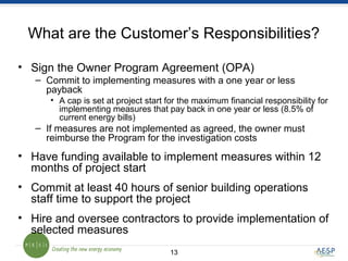 1313
What are the Customer’s Responsibilities?
• Sign the Owner Program Agreement (OPA)
– Commit to implementing measures with a one year or less
payback
• A cap is set at project start for the maximum financial responsibility for
implementing measures that pay back in one year or less (8.5% of
current energy bills)
– If measures are not implemented as agreed, the owner must
reimburse the Program for the investigation costs
• Have funding available to implement measures within 12
months of project start
• Commit at least 40 hours of senior building operations
staff time to support the project
• Hire and oversee contractors to provide implementation of
selected measures
 