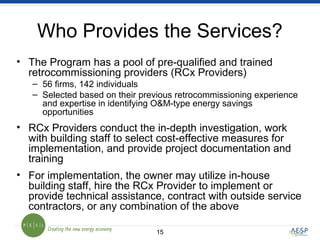 1515
Who Provides the Services?
• The Program has a pool of pre-qualified and trained
retrocommissioning providers (RCx Providers)
– 56 firms, 142 individuals
– Selected based on their previous retrocommissioning experience
and expertise in identifying O&M-type energy savings
opportunities
• RCx Providers conduct the in-depth investigation, work
with building staff to select cost-effective measures for
implementation, and provide project documentation and
training
• For implementation, the owner may utilize in-house
building staff, hire the RCx Provider to implement or
provide technical assistance, contract with outside service
contractors, or any combination of the above
 