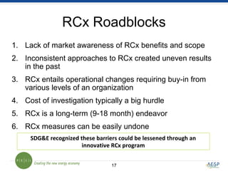 1717
RCx Roadblocks
1. Lack of market awareness of RCx benefits and scope
2. Inconsistent approaches to RCx created uneven results
in the past
3. RCx entails operational changes requiring buy-in from
various levels of an organization
4. Cost of investigation typically a big hurdle
5. RCx is a long-term (9-18 month) endeavor
6. RCx measures can be easily undone
SDG&E recognized these barriers could be lessened through an
innovative RCx program
 