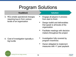 1919
Program Solutions
3. RCx entails operational changes
requiring buy-in from various
levels of an organization
4. Cost of investigation typically a
big hurdle
 Engage all players in process
from start to finish
 Design toolkit and deliverables
that speak to all levels of the
organization
 Facilitate meetings with decision
makers throughout the project
 Investigation fully covered by
program incentives
 Owner obligated to implement
measures with <1 year payback
SolutionRoadblock
 
