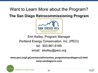 2727
Want to Learn More about the Program?
The San Diego Retrocommissioning Program
Erin Kelley, Program Manager
Portland Energy Conservation, Inc. (PECI)
tel: 503.961.6169
email: ekelley@peci.org
www.peci.org/LgCommercial/incentive_programs/sandiegorcx2.html
www.sandiegorcx.com
 