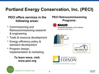 Portland Energy Conservation, Inc. (PECI)
4
 Commissioning and
Retrocommissioning research
& engineering
 Tools & resource development
 Energy efficiency policy &
standard development
 Program design,
implementation & marketing
PECI offers services in the
following areas:
To learn more, visit:
www.peci.org
PECI Retrocommissioning
Programs:
 