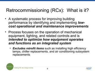 6
Retrocommissioning (RCx): What is it?
• A systematic process for improving building
performance by identifying and implementing low-
cost operational and maintenance improvements
• Process focuses on the operation of mechanical
equipment, lighting, and related controls and is
intended to optimize how equipment operates
and functions as an integrated system
• Excludes retrofit items such as installing high efficiency
lamps, chiller replacements, and air conditioning subsystem
replacements
 