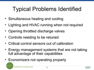 77
Typical Problems Identified
• Simultaneous heating and cooling
• Lighting and HVAC running when not required
• Opening throttled discharge valves
• Controls needing to be retuned
• Critical control sensors out of calibration
• Energy management systems that are not taking
full advantage of their capabilities
• Economizers not operating properly
 
