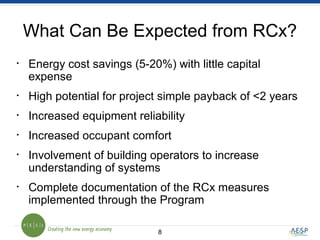 88
What Can Be Expected from RCx?
• Energy cost savings (5-20%) with little capital
expense
• High potential for project simple payback of <2 years
• Increased equipment reliability
• Increased occupant comfort
• Involvement of building operators to increase
understanding of systems
• Complete documentation of the RCx measures
implemented through the Program
 