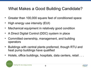 99
What Makes a Good Building Candidate?
• Greater than 100,000 square feet of conditioned space
• High energy use intensity (EUI)
• Mechanical equipment in relatively good condition
• A Direct Digital Control (DDC) system in place
• Committed ownership, management, and building
operators
• Buildings with central plants preferred, though RTU and
heat pump buildings have qualified
• Hotels, office buildings, hospitals, data centers, retail . . .
 