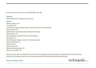Brussels, November 2013
Framework Service Contract Nr 150176-2005-F1SC-BE
Edited by:
Michal Miedzinski, Technopolis Group (TG)
Authors:
Rebecca Allinson, TG
Erik Arnold, TG
Jennifer Cassingena Harper, Malta Council for Science and Technology
Asel Doranova, TG
Stefan Giljum, Sustainable Europe Research Institute
Elina Griniece, TG
Klaus Kubeczko, Austrian Institute of Technology
Bea Mahieu, TG
Anil Markandya, Basque Centre for Climate Research
Michal Miedzinski, TG
Viola Peter, TG
Mathias Ploeg, TG
Agnieszka Stasiakowska, TG
Geert van der Veen, TG
Please cite this study as: Miedzinski et al (2013). Assessing Environmental Impacts of Research and Innovation Policy.
Study for the European Commission, Directorate-General for Research and Innovation, Brussels.
 