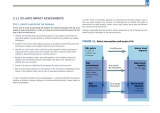 24
Step 1. Identify and scope the problem
The ex-ante IA starts by describing the problem and related challenges that are to be
subject to policy intervention. In order to include an environmental dimension the first
step of any IA should aim to:
•	 Identify and describe key environmental aspects of the problem (note that envi-
ronmental aspects may be directly or indirectly linked to the problem and related
challenges);
•	 Establish main drivers and underlying causes of possible environmental pressures
and impacts related to the problem and the future intervention;
•	 Identify any “wild cards” which could disrupt the expected impacts (positively or
negatively) (this could include cross-impacts with other measures being imple-
mented or discontinued as well as “surprise factors”);
•	 Based on the available studies, data and expertise, verify whether (positive or
negative) environmental pressures and impacts are likely to be significant or
whether they are uncertain;
•	 Decide if IA requires a dedicated IA component focused on environment;
•	 Add environmental indicators to the baseline of the intervention (depending on the
nature of the problem these may be core or secondary baseline indicators).
In case of significant evidence and knowledge gaps it is recommended that the decision
whether to include a stronger emphasis on environmental dimension is taken based on
expert consultations.
2.1.1 Ex-ante impact assessments In order to find a meaningful approach to assessing environmental impacts (and, in
fact, any other impacts), any systemic IA framework has to consider that policy is
intervening in an open dynamic system, where many factors are at play and influence
the outcome of the intervention.
Finding a meaningful level and scope of impact assessment is one of the key decisions
determining the robustness of the overall exercise.
FIGURE 11. Policy intervention and levels of IA
R&I policy
(i.e. policy mix
of different types
of measures)
R&I
instruments
(e.g. R&D funding,
colaborative research,
equity funding,
business advisory
services
Meso-level
impacts
(e.g. sector value
chain)
Micro-level
impacts
(e.g. firm
household)
IA of R&I policy
IA of specific
R&I instruments
IA of specific
R&I projects
Macro level
impacts
R&I
projects
 