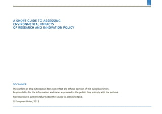 A short guide to assessing
environmental impacts
of research and innovation policy
Disclaimer:
The content of this publication does not reflect the official opinion of the European Union.
Responsibility for the information and views expressed in the public lies entirely with the authors.
Reproduction is authorised provided the source is acknowledged.
© European Union, 2013
I
 