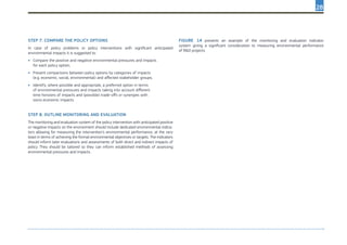 28
Step 7. Compare the policy options
In case of policy problems or policy interventions with significant anticipated
environmental impacts it is suggested to:
•	 Compare the positive and negative environmental pressures and impacts
for each policy option;
•	 Present comparisons between policy options by categories of impacts
(e.g. economic, social, environmental) and affected stakeholder groups;
•	 Identify, where possible and appropriate, a preferred option in terms
of environmental pressures and impacts taking into account different
time horizons of impacts and (possible) trade-offs or synergies with
socio-economic impacts.
Step 8. Outline monitoring and evaluation
The monitoring and evaluation system of the policy intervention with anticipated positive
or negative impacts on the environment should include dedicated environmental indica-
tors allowing for measuring the intervention’s environmental performance, at the very
least in terms of achieving the formal environmental objectives or targets. The indicators
should inform later evaluations and assessments of both direct and indirect impacts of
policy. They should be tailored so they can inform established methods of assessing
environmental pressures and impacts.
Figure 14 presents an example of the monitoring and evaluation indicator
system giving a significant consideration to measuring environmental performance
of R&D projects.
 