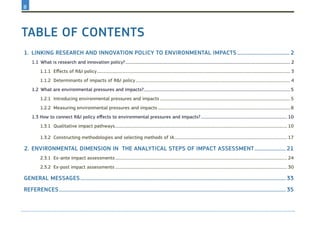 Table of Contents
1.	 Linking research and innovation policy to environmental impacts........................................... 2
1.1	What is research and innovation policy?................................................................................................................................................................... 2
1.1.1	 Effects of R&I policy............................................................................................................................................................................................... 3
1.1.2	 Determinants of impacts of R&I policy......................................................................................................................................................... 4
1.2	What are environmental pressures and impacts?................................................................................................................................................5
1.2.1	 Introducing environmental pressures and impacts.................................................................................................................................5
1.2.2	 Measuring environmental pressures and impacts...................................................................................................................................8
1.3	How to connect R&I policy effects to environmental pressures and impacts?...................................................................................... 10
1.3.1	 Qualitative impact pathways.......................................................................................................................................................................... 10
1.3.2	 Constructing methodologies and selecting methods of IA................................................................................................................ 17
2.	ENvironmental dimension in the analytical steps of impact assessment..........................21
2.3.1	 Ex-ante impact assessments.......................................................................................................................................................................... 24
2.3.2	 Ex-post impact assessments.......................................................................................................................................................................... 30
General messages.....................................................................................................................................................................33
REFERENCES......................................................................................................................................................................................35
II
 