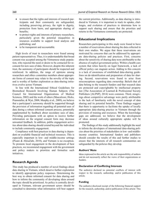 260	 Journal of Empirical Research on Human Research Ethics 10(3)
•• to ensure that the rights and interests of research par-
ticipants and their community are safeguarded,
including preserving privacy, the right to dignity,
protection from harm, and appropriate sharing of
benefits;
•• to protect rights and interests of primary researchers,
particularly given the potential inequalities in
resources available to support local analysis and
publishing; and
•• to be transparent and accountable.
High levels of trust in researchers were found among
patient representatives. Thus, it is understandable that broad
consent was accepted among the Vietnamese study popula-
tion, who rejected the need or desire to be contacted for re-
consent for new uses of data. However, despite this inherent
trust, the autonomy of participants should be respected and
reinforced. In addition, the range of opinions among
researchers and ethics committee members about appropri-
ate forms of consent may relate to the novelty of the topic
and is worthy of further exploration as data-sharing initia-
tives evolve across Vietnam.
In line with the International Ethical Guidelines for
Biomedical Research Involving Human Subjects (The
Council for International Organizations of Medical
Sciences, 2002) and the work of others (Mascalzoni, Hicks,
Pramstaller,  Wjst, 2008; Murphy et al., 2009), we believe
that a participant’s autonomy should be supported through
the provision of information regarding all potential uses of
data during a robust informed consent process, potentially
supplemented by feedback about secondary uses of data.
Providing participants with an option to receive further
information on the original consent form may decrease
unwanted feedback. In addition, public engagement activi-
ties about data sharing should extend beyond the individual
to include community engagement.
Compliance with best practices in data sharing is depen-
dent on available financial and technical resources. This is
especially important in low- and middle-income settings
(Pisani  AbouZahr, 2010), and Vietnam is no exception.
To promote local engagement in the development of best
practices, we recommend engagement with the government
and policy makers to prioritize and formalize such
initiatives.
Research Agenda
This study has produced a number of novel findings about
data sharing in Vietnam, which deserve further exploration
to identify appropriate policy responses. Determining the
best way to obtain informed consent for data sharing and
how to inform the community of developing ideas around
the topic should be prioritized. As policy is centrally devel-
oped in Vietnam, relevant government actors should be
consulted to determine what information will best support
the current priorities. Additionally, as data sharing is intro-
duced to Vietnam, it is important to track its uptake, chal-
lenges, and evolution of practices to determine how to
support such sharing and ensure that the priorities and
returns to the Vietnamese community are protected.
Educational Implications
Researchers participating in this study were found to have
a number of reservations about sharing the data collected in
their own studies. We argue that these reservations are
motivated by concerns that can be addressed by appropri-
ate data-sharing policies and practices. First, concerns
about the sensitivity of sharing data were attributable to the
absence of explicit government policy. Within a health care
system that relies heavily on legal framework, a lack of
official policy can stagnate action. Adding to this concern
is a lack of awareness of established data-sharing guide-
lines on de-identification and preparation of data for shar-
ing. Second, reservations were found to arise from
misconceptions regarding data ownership. Beliefs that all
data belong to the research funders and that research data
are protected and copyrightable by intellectual property
law (The Association of Learned  Professional Society
Publishers [ALPSP], 2014) were common. Third, misgiv-
ings about competitive advantage were partly attributable
to the lack of familiarity with the novel concept of data
sharing and its potential benefits. These findings suggest
that there is opportunity to facilitate the uptake of locally
appropriate data-sharing practice in Vietnam through the
provision of training and resources. When the knowledge
gaps are addressed, we believe that the development
of ideas around culturally appropriate uptake will be
promoted.
The findings of this study additionally highlight the need
to inform the developers of international data-sharing poli-
cies about the priorities of stakeholders in low- and middle-
income countries. International funders and publishers
should consider the results of this and further studies to
ensure that the interests of all research communities are
safeguarded by the policies they develop.
Authors’ Note
Ideas expressed in this article are the sole responsibility of authors
and do not necessarily reflect the views of their organizations or
funders.
Declaration of Conflicting Interests
The author(s) declared no potential conflicts of interest with
respect to the research, authorship, and/or publication of this
article.
Funding
The author(s) disclosed receipt of the following financial support
for the research, authorship, and/or publication of this article: This
 
