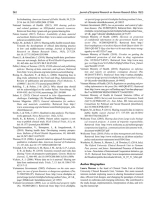 262	 Journal of Empirical Research on Human Research Ethics 10(3)
for biobanking. American Journal of Public Health, 99, 2128-
2134. doi:10.2105/AJPH.2008.157099
National Institutes of Health. (2015). NIH sharing policies
and related guidance on NIH-funded research resources.
Retrieved from http://grants.nih.gov/grants/sharing.htm
Nature Journal. (2015). Policies: Availability of data, material
and methods. Retrieved from http://www.nature.com/authors/
policies/availability.html
Parker, M.,  Bull, S. (2015). Sharing public health research data:
Towards the development of ethical data-sharing practice
in low- and middle-income settings. Journal of Empirical
Research on Human Research Ethics, 10(3), 217-224.
doi:10.1177/1556264615593494
Pisani, E.,  AbouZahr, C. (2010). Sharing health data: good inten-
tions are not enough. Bulletin of World Health Organization,
88, 462-466. doi:10.2471/BLT.09.074393
Public Library of Science. (2015). PLOS editorial and publishing
policies: Sharing of data, materials, and software. Retrieved
from http://www.plosone.org/static/policies.action#sharing
Rising, K., Bacchetti, P.,  Bero, L. (2008). Reporting bias in
drug trials submitted to the Food and Drug Administration:
Review of publication and presentation. PLoS Medicine, 5,
e1000017. doi:10.1371/journal.pmed.0050217
Rohlfing, T.,  Poline, J.-B. (2012). Why shared data should
not be acknowledged on the author byline. NeuroImage, 59,
4189-4195. doi:10.1016/j.neuroimage.2011.09.080
Sahoo, U. (2012). Clinical research in Asia—Opportunities and
challenges. Cambridge, UK: Woodhead Publishing.
Science Magazine. (2015). General information for authors:
Data and materials availability. Retrieved from http://
www.sciencemag.org/site/feature/contribinfo/prep/gen_info.
xhtml#dataavail
Smith, J.,  Firth, J. (2011). Qualitative data analysis: The frame-
work approach. Nurse Researcher, 18(2), 52-62.
Smith, R.,  Roberts, I. (2006). Patient safety requires a new
way to publish clinical trials. PLoS Clinical Trials, 1(1), e6.
doi:10.1371/journal.pctr.0010006
Tangcharoensathien, V., Boonperm, J.,  Jongudomsuk, P.
(2010). Sharing health data: Developing country perspec-
tives. Bulletin of World Health Organization, 88, 468-469.
doi:10.2471/BLT.10.079129
Thomas, D. R. (2006). A general inductive approach for analyzing
qualitative evaluation data. American Journal of Evaluation,
27, 237-246. doi:10.1177/1098214005283748
Trinidad, S. B., Fullerton, S. M., Bares, J. M., Jarvik, G. P., Larson,
E. B.,  Burke, W. (2010). Genomic research and wide data
sharing: Views of prospective participants. Genetic Medicine
Journal, 12, 486-495. doi:10.1097/GIM.0b013e3181e38f9e
Vickers, A. J. (2006). Whose data set is it anyway? Sharing raw
data from randomized trials. Trials, 7, 15. doi:10.1186/1745-
6215-7-15
Vietnamese Government. (2002). Ordinance on the state emer-
gency in case of great disasters or dangerous epidemics (No.
71/2002/ND-CP). Retrieved from http://www.chinhphu.vn/
portal/page/portal/chinhphu/hethongvanban?class_id=1_
page=400mode=detaildocument_id=10921
Vietnam Government. (2005). Law on intellectual property rights
(No. 50/2005/QH11). Retrieved from http://www.chinhphu.
vn/portal/page/portal/chinhphu/hethongvanban?class_
id=1mode=detaildocument_id=30015
Vietnam Government. (2007). Law on prevention and control of infec-
tious diseases (No. 03/2007/QH12). Retrieved from http://www.
chinhphu.vn/portal/page/portal/chinhphu/hethongvanban?class_
id=1;_page=1mode=detaildocument_id=51257
Vietnam Ministry of Health. (2005). Decision on protection
of confidential information in the government health care
sector (No. 14/2005/QD-BYT). Retrieved from http://
thuvienphapluat.vn/archive/Quyet-dinh/Quyet-dinh-14-
2005-QD-BYT-Quy-che-bao-ve-bi-mat-nha-nuoc-trong-
nganh-y-te-vb53325t17.aspx
Vietnam Ministry of Health. (2010). Circular on guiding the
confidential protection of trial data in drug registration
(No. 05/2010-TT-BYT). Retrieved from http://www.moj.
gov.vn/vbpq/Lists/Vn%20bn%20php%20lut/View_Detail.
aspx?ItemID=25125
Vietnam Ministry of Health. (2010). Regulation on informa-
tion and reports on epidemic contagious diseases (No.
48/2010/TT-BYT). Retrieved from http://vanban.chinhphu.
vn/portal/page/portal/chinhphu/hethongvanban?class_
id=1;mode=detaildocument_id=99852
Vietnam Ministry of Health. (2013). Regulation on speaking and pro-
viding information to the press (No. 4445/QĐ-BYT). Retrieved
from http://www.vaac.gov.vn/Desktop.aspx/Van-ban-phap-quy/
Bo-Y-te/999D588C8B3D433D8E47C71643033FD1/
Vietnam Ministry of Health  General Statistics Office of
Vietnam. (2003). Survey and Assessment of Vietnamese Youth
(SAVY) (ICPSR24387-v1). Ann Arbor, MI: Inter-university
Consortium for Political and Social Research [distributor].
doi:10.3886/ICPSR24387.v1
Walport, M.,  Brest, P. (2011). Sharing research data to improve
public health. Lancet Journal 377, 537-539. doi:10.1016/
S0140-6736(10)62234-9
Wellcome Trust. (2003). Sharing data from Large-scale biologi-
cal research projects: A system of tripartite responsibility.
Retrieved from http://www.wellcome.ac.uk/stellent/groups/
corporatesite/@policy_communications/documents/web_
document/wtd003207.pdf
Wellcome Trust. (2010). Policy on data management and sharing.
Retrieved from http://www.wellcome.ac.uk/about-us/policy/
policy-and-position-statements/wtx035043.htm
Wertheim, H., Barton, S., Merson, L.,  Thwaites, G. (2014, July).
The Oxford University Clinical Research Unit in Vietnam:
Past, present, and future. International Presence of Research
in Asia - Newsletter of International Cooperation Initiative, pp.
33-35. Retrieved from http://www.kooperation-international.
de/fileadmin/public/downloads/itb/info_14_07_31_SAG.pdf
Author Biographies
Laura Merson is the head of Clinical Trials Unit at Oxford
University Clinical Research Unit, Vietnam. Her main research
interests include exploring issues in sharing biomedical research
data, efficient trial designs, and changing the paradigm of clinical
research in outbreaks and emerging infections. She contributed to
the study design, implementation, interpretation of data, and writ-
ing the manuscript
 