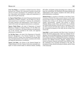 Merson et al.	 263
Tran Viet Phong is a researcher at Oxford University Clinical
Research Unit, Vietnam. He is interested in bioethics research and
advocacy for policy development. He contributed to data collec-
tion, transcription, and translation; coding and interpretation of
data; and writing the manuscript.
Le Nguyen Thanh Nhan is the head of Outreach and International
Department at Children’s Hospital 1, Ho Chi Minh City. His pri-
mary research focus is enterovirus-71 infection. He contributed to
the design, planning, and implementation of this research; con-
sulted on the results; and supported administrative coordination.
Nguyen Thanh Dung is the head of Department of General
Planning at Hospital of Tropical Diseases, Ho Chi Minh City,
Vietnam. He contributed to the design, planning, and implementa-
tion of this research; consulted on the results; and supported
administrative coordination.
Ta Thi Dieu Ngan is the head of the Department of Scientific
Research Management at the National Hospital for Tropical
Diseases in Ha Noi, Vietnam. She contributed to the design, plan-
ning, and implementation of this research; consulted on the results;
and supported administrative coordination.
Nguyen Van Kinh is the director of the National Hospital for
Tropical Diseases in Ha Noi, Vietnam. He has been a principal inves-
tigator of various research studies on infectious diseases, including
HIV/AIDS, viral hepatitis, dengue hemorrhagic fever, influenza, and
hand, foot, mouth disease. He contributed to the design, planning, and
implementation of this research; consulted on the results; and sup-
ported administrative coordination.
Michael Parker is a professor of bioethics at the Ethox Centre,
University of Oxford. His main research interest is in the many
practical ethical aspects of collaborative global health research,
including those arising in the sharing of data and biological
samples internationally. Together with partners in Kenya,
Thailand, Malawi, South Africa, and Vietnam, he co-ordinates
the Global Health Bioethics Network that is a program to carry
out ethics research and build ethics capacity. He contributed to
the conceptual development of the study and the writing of the
manuscript.
Susan Bull is a senior researcher at the Ethox Centre, University of
Oxford. She led this multi-site study, which was conducted with col-
laborators from the KEMRI-Wellcome Trust Research Programme,
Kilifi, Kenya; the School of Applied Human Sciences, University of
KwazuluNatal,SouthAfrica;theMahidol–OxfordTropicalMedicine
Research Unit, Mahidol University, Bangkok, Thailand; and the
Society for Nutrition, Education and Health Action (SNEHA), India.
She contributed to the conceptual development of the study, the
development of data collection and analyses methods, and the writing
of this manuscript.
 