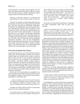 Merson et al.	 255
initial discussions, researchers often disagreed with the
notion that sharing their individual-level data was accept-
able. One ethics committee member embodied the typical
response heard from many others by claiming,
Requesting raw data from someone? It is synonymous with
being disrespectful! (Ethics committee member–Female-I-09)
Fueled by the intention of maintaining patient privacy
and academic competitive advantage, clinical research data
have long been protected as confidential information.
Promoted by the confidentiality that was historically inher-
ent to pharmaceutical industry trials, this mind-set is also
prevalent in Vietnam. This may have contributed to the fre-
quent (and often strong) initial objections to sharing the
data from one’s own research. The idea that research data
belong to the funder and that such ownership precludes the
investigator from sharing was also a commonly quoted bar-
rier. The public nature of sharing data directly challenged
Vietnamese researchers’ views on data confidentiality.
When considering the implementation of non-collaborative
data sharing, researchers and ethics committee members
made it clear that discussions of any data-sharing plans
should occur at the initial stage of a research project.
Views About Acceptable Data Sharing
After further discussion of some of the benefits and risks of
sharing data, the participating researchers were asked to
consider under what conditions they would or would not
agree to share their data. As most researchers interviewed
for this study were not yet engaged in non-collaborative
data sharing, a theoretical exchange of ideas ensued on
what the researchers envisaged as acceptable data sharing.
There was consensus that secondary uses of data must con-
tribute to scientific knowledge. This concept was central to
most discussions, with particular emphasis placed on data
uses that addressed the health needs and priorities of the
Vietnamese community.
Next on the list of requirements for acceptability were
criteria that demonstrate respect to the data provider, includ-
ing transparent exchange of information, timely analysis,
and feedback to the data provider:
. . . there is a condition: it must be fair. If you receive my data,
you should give me feedback, I mean everything I need as part
of a collaborative relationship. If sharing is unfair, no one
wants to do anything. (Ethics committee member–Male-I-15)
Avoidance of conflict with the outcomes of the primary
research was also considered important:
For a student, I think it is acceptable to share data to give them
the direction for their thesis. For a colleague, if their purpose of
study is different from mine, for example, I do clinical research
but my colleague only requests epidemiological data which
does not interfere with my final results . . . then I think it is
acceptable. A pharmaceutical company might wish to use my
data as control group, which is acceptable if their research
doesn’t affect my final results . . . if their research design is
similar to mine, then it interferes. (Ethics committee
member–Female-I-22)
Researchers also discussed the importance of respecting
the ethical commitments made when the data were
collected:
I think the most important point is who ‘stands in front of the
patients’! I mean the original researcher must bear full
responsibility for the ethical aspects of the research. . . . The
original researchers must take into account every single side of
their research [including data sharing]. (Researcher–Male-I-27)
Many other researchers agreed that respect is an impor-
tant cultural pillar that must be demonstrated by restricting
duplication of existing studies, avoiding incongruity with
the primary study results and ensuring that primary research-
ers have oversight of all potential ethical issues. It was also
made clear that the data provider has a professional respon-
sibility to liaise with the data user to ensure that the dataset
is fully understood and that misinterpretation is avoided.
Other factors commonly associated with increased accep-
tance of data sharing were as follows: having an existing
relationship with the secondary data user, primary research
being complete and published, increased age of the dataset
and the perceived decline in utility, and limiting the amount
of data shared as a proportion of the total data collected. A
number of researchers and ethics committee members also
stressed the obligation of the data user to contribute to
building research capacity in Vietnam, though methods for
doing so were not clear.
Consensus was strong among participants engaged in
education, that sharing data with Vietnamese students who
lack the resources to initiate independent data collection is
important and has clear benefits:
In foreign countries, students are granted money to do research
on their own but it is not the same in Vietnam. We should
simplify the procedures to help students practice on real
datasets. (Government officer–Male-I-13)
This highlights the common attitude that leveraging data
sharing as a way to develop Vietnamese research is of core
importance. Expanding access to data within Vietnam is
thought to promote science nationally, delivering on the
expectations of scientific benefit and capacity building with
a local focus. Some researchers felt that sharing data out-
side of Vietnam would endanger the likelihood of achieving
these local benefits, suggesting that when the data user is in
 