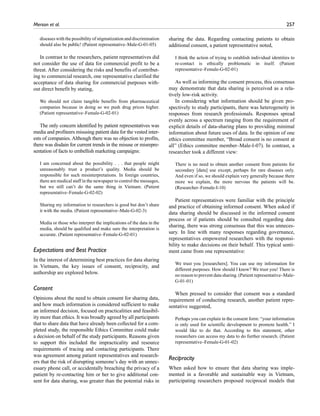 Merson et al.	 257
diseases with the possibility of stigmatization and discrimination
should also be public! (Patient representative–Male-G-01-05)
In contrast to the researchers, patient representatives did
not consider the use of data for commercial profit to be a
threat. After considering the risks and benefits of contribut-
ing to commercial research, one representative clarified the
acceptance of data sharing for commercial purposes with-
out direct benefit by stating,
We should not claim tangible benefits from pharmaceutical
companies because in doing so we push drug prices higher.
(Patient representative–Female-G-02-01)
The only concern identified by patient representatives was
media and profiteers misusing patient data for the vested inter-
ests of companies. Although there was no objection to profits,
there was disdain for current trends in the misuse or misrepre-
sentation of facts to embellish marketing campaigns:
I am concerned about the possibility . . . that people might
unreasonably trust a product’s quality. Media should be
responsible for such misinterpretations. In foreign countries,
there are medical staff in the newspaper to control the messages,
but we still can’t do the same thing in Vietnam. (Patient
representative–Female-G-02-02)
Sharing my information to researchers is good but don’t share
it with the media. (Patient representative–Male-G-02-3)
Media or those who interpret the implications of the data in the
media, should be qualified and make sure the interpretation is
accurate. (Patient representative–Female-G-02-01)
Expectations and Best Practice
In the interest of determining best practices for data sharing
in Vietnam, the key issues of consent, reciprocity, and
authorship are explored below.
Consent
Opinions about the need to obtain consent for sharing data,
and how much information is considered sufficient to make
an informed decision, focused on practicalities and feasibil-
ity more than ethics. It was broadly agreed by all participants
that to share data that have already been collected for a com-
pleted study, the responsible Ethics Committee could make
a decision on behalf of the study participants. Reasons given
to support this included the impracticality and resource
requirements of tracing and contacting participants. There
was agreement among patient representatives and research-
ers that the risk of disrupting someone’s day with an unnec-
essary phone call, or accidentally breaching the privacy of a
patient by re-contacting him or her to give additional con-
sent for data sharing, was greater than the potential risks in
sharing the data. Regarding contacting patients to obtain
additional consent, a patient representative noted,
I think the action of trying to establish individual identities to
re-contact is ethically problematic in itself. (Patient
representative–Female-G-02-01)
As well as informing the consent process, this consensus
may demonstrate that data sharing is perceived as a rela-
tively low-risk activity.
In considering what information should be given pro-
spectively to study participants, there was heterogeneity in
responses from research professionals. Responses spread
evenly across a spectrum ranging from the requirement of
explicit details of data-sharing plans to providing minimal
information about future uses of data. In the opinion of one
ethics committee member, “Broad consent is no consent at
all” (Ethics committee member–Male-I-07). In contrast, a
researcher took a different view:
There is no need to obtain another consent from patients for
secondary [data] use except, perhaps for rare diseases only.
And even if so, we should explain very generally because there
more we explain, the more nervous the patients will be.
(Researcher–Female-I-10)
Patient representatives were familiar with the principle
and practice of obtaining informed consent. When asked if
data sharing should be discussed in the informed consent
process or if patients should be consulted regarding data
sharing, there was strong consensus that this was unneces-
sary. In line with many responses regarding governance,
representatives empowered researchers with the responsi-
bility to make decisions on their behalf. This typical senti-
ment came from one representative:
We trust you [researchers]. You can use my information for
different purposes. How should I know? We trust you! There is
no reason to prevent data sharing. (Patient representative–Male-
G-01-01)
When pressed to consider that consent was a standard
requirement of conducting research, another patient repre-
sentative suggested,
Perhaps you can explain in the consent form: “your information
is only used for scientific development to promote health.” I
would like to do that. According to this statement, other
researchers can access my data to do further research. (Patient
representative–Female-G-01-02)
Reciprocity
When asked how to ensure that data sharing was imple-
mented in a favorable and sustainable way in Vietnam,
participating researchers proposed reciprocal models that
 