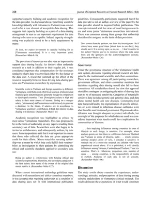 258	 Journal of Empirical Research on Human Research Ethics 10(3)
supported capacity building and academic recognition for
the data provider. As discussed above, benefiting scientific
knowledge (ideally with relevance to Vietnam) was consid-
ered to be a core element of acceptable data sharing. This
suggests that capacity building as a part of a data-sharing
arrangement is seen as an important requirement for data
sharing to be seen as acceptable. Indeed, capacity strength-
ening was explicitly stated to be a basic requirement by
many:
At least, we expect investment in capacity building for us
[Vietnamese researchers]. It is a very important point.
(Researcher–Male-I-11)
The provision of resources was also seen as important to
support data sharing locally. As doctors often undertake
research as a task in addition to their regular job, it was
considered important that compensation for the resources
needed to share data was provided either by the funder or
the data user. A researcher summed up the effect of the
resource inequality between those driving data-sharing pol-
icies and Vietnamese researchers by explaining,
Scientific work in Vietnam and foreign countries is different.
Vietnamese contribute great effort to do science, while personal
financial gain and prestige are generally meager in comparison
to developed countries. Their [Foreigners] salary is high and
salary is their main source of income. Living on a meager
salary, [Vietnamese] staff sometimes work tirelessly to generate
a database. In the future, if salaries are in accordance to
Vietnamese scientists’ contribution, I think the interest in data
sharing will increase. (Researcher–Male-I-11)
Academic recognition was highlighted as critical by
most senior Vietnamese researchers. This was proposed to
be in the form of authorship on any papers resulting from
secondary use of data. Researchers were also happy to be
invited as collaborators, and subsequently authors, by data
users. Some respondents said that it was important to ensure
that those who collected the data are given appropriate
credit for their efforts. Others stated that securing author-
ship was a means by which they could fulfill their responsi-
bility as investigators to their patients by controlling the
ethical and scientific standards applied to secondary data
use:
Being an author is synonymous with holding ethical and
scientific responsibility. Therefore, the secondary [data] user is
the first author, then name of the owner of the original data
stands next to it. (Researcher–Male-I-27)
When current international authorship guidelines were
discussed with researchers and ethics committee members,
it was accepted that requiring authorship as a condition of
data sharing does not fit with international publication
guidelines. Consequently, participants suggested that if the
data provider is not an author, a review of the paper by the
data provider should be required before publication. This
concept contrasted with the views of most foreign research-
ers and some junior Vietnamese researchers interviewed.
There was consensus among these groups that authorship
should not be assigned on the basis of data provision:
Data comes from the patients, not from the investigators. So if
others have some good ideas [about how to use data], they
should use it. It is not my topic, so no, no . . . I don’t want to be
the author! Maybe you’ve to mention where the data came
from and the sponsors [in the acknowledgement section].
(Researcher–Male-I-26)
Governance
Under the governance structure of the Vietnamese health
care system, decisions regarding clinical research are dele-
gated to the institutional scientific and ethics committees.
There was agreement among all participating researchers,
government officers, and ethics committee members that
decisions regarding data sharing would also fall to these
committees. All stakeholders shared the view that approval
should be contingent on mitigating the risks of sharing data
seen to be of increased sensitivity. Categories of potentially
sensitive data included genetic and genomic data, and data
about mental health and rare diseases. Community-level
data that could lead to the stigmatization of specific ethnici-
ties or were related to infectious disease outbreaks were
also found to need increased governance. Rigorous de-iden-
tification was thought adequate to protect individuals, but
oversight of the purposes for which data are used was con-
sidered important when results could have implications for
communities or Vietnam:
. . . data implying differences among countries in term of
lifestyle or such things, is sensitive. For example, when
analysis points out that there is a difference between Thailand
and Vietnam in terms of lifestyle, habit . . . which informs
external people’s point of view, I consider it sensitive. It
reminds me of a multi-site research on children who have
experienced sexual abuse. If it is published, it will identify
differences among Vietnam, Cambodia and Thailand. Then it is
sensitive. That’s it. Otherwise, proportion, rate, number of
cases . . . among countries, is the responsibility of media
to publish. Analysis of such data is not of concern.
(Researcher–Male-I-06)
Discussion
The study results above examine the experiences, under-
standings, attitudes, and perceptions of data sharing among
selected stakeholders in Vietnamese clinical research. The
results delineate the expectations of what would constitute
 