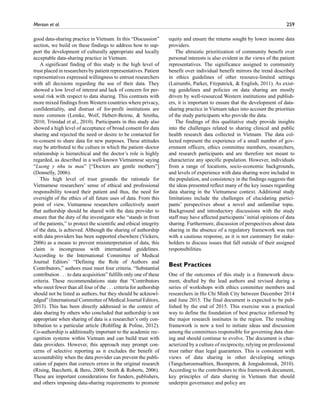 Merson et al.	 259
good data-sharing practice in Vietnam. In this “Discussion”
section, we build on these findings to address how to sup-
port the development of culturally appropriate and locally
acceptable data-sharing practice in Vietnam.
A significant finding of this study is the high level of
trust placed in researchers by patient representatives. Patient
representatives expressed willingness to entrust researchers
with all decisions regarding the use of their data. They
showed a low level of interest and lack of concern for per-
sonal risk with respect to data sharing. This contrasts with
more mixed findings from Western countries where privacy,
confidentiality, and distrust of for-profit institutions are
more common (Lemke, Wolf, Hebert-Beirne,  Smitha,
2010; Trinidad et al., 2010). Participants in this study also
showed a high level of acceptance of broad consent for data
sharing and rejected the need or desire to be contacted for
re-consent to share data for new purposes. These attitudes
may be attributed to the culture in which the patient–doctor
relationship is hierarchical and the doctor’s role is highly
regarded, as described in a well-known Vietnamese saying
“Luong y nhu tu mau” [“Doctors are gentle mothers”]
(Donnelly, 2006).
This high level of trust grounds the rationale for
Vietnamese researchers’ sense of ethical and professional
responsibility toward their patient and thus, the need for
oversight of the ethics of all future uses of data. From this
point of view, Vietnamese researchers collectively assert
that authorship should be shared with the data provider to
ensure that the duty of the investigator who “stands in front
of the patients,” to protect the scientific and ethical integrity
of the data, is achieved. Although the sharing of authorship
with data providers has been supported elsewhere (Vickers,
2006) as a means to prevent misinterpretation of data, this
claim is incongruous with international guidelines.
According to the International Committee of Medical
Journal Editors’ “Defining the Role of Authors and
Contributors,” authors must meet four criteria. “Substantial
contribution . . . to data acquisition” fulfills only one of these
criteria. These recommendations state that “Contributors
who meet fewer than all four of the . . . criteria for authorship
should not be listed as authors, but they should be acknowl-
edged” (International Committee of Medical Journal Editors,
2013). This has been directly addressed in the context of
data sharing by others who concluded that authorship is not
appropriate when sharing of data is a researcher’s only con-
tribution to a particular article (Rohlfing  Poline, 2012).
Co-authorship is additionally important to the academic rec-
ognition systems within Vietnam and can build trust with
data providers. However, this approach may prompt con-
cerns of selective reporting as it excludes the benefit of
accountability when the data provider can prevent the publi-
cation of papers that corrects errors in the original research
(Rising, Bacchetti,  Bero, 2008; Smith  Roberts, 2006).
These are important considerations for funders, publishers,
and others imposing data-sharing requirements to promote
equity and ensure the returns sought by lower income data
providers.
The altruistic prioritization of community benefit over
personal interests is also evident in the views of the patient
representatives. The significance assigned to community
benefit over individual benefit mirrors the trend described
in ethics guidelines of other resource-limited settings
(Lairumbi, Parker, Fitzpatrick,  English, 2011). As exist-
ing guidelines and policies on data sharing are mostly
driven by well-resourced Western institutions and publish-
ers, it is important to ensure that the development of data-
sharing practice in Vietnam takes into account the priorities
of the study participants who provide the data.
The findings of this qualitative study provide insights
into the challenges related to sharing clinical and public
health research data collected in Vietnam. The data col-
lected represent the experience of a small number of gov-
ernment officers, ethics committee members, researchers,
and research participants and are therefore not meant to
characterize any specific population. However, individuals
from a range of locations, socio-economic backgrounds,
and levels of experience with data sharing were included in
the population, and consistency in the findings suggests that
the ideas presented reflect many of the key issues regarding
data sharing in the Vietnamese context. Additional study
limitations include the challenges of elucidating partici-
pants’ perspectives about a novel and unfamiliar topic.
Background and introductory discussions with the study
staff may have affected participants’ initial opinions of data
sharing. Furthermore, discussion of perspectives about data
sharing in the absence of a regulatory framework was met
with a cautious response, as it is not customary for stake-
holders to discuss issues that fall outside of their assigned
responsibilities.
Best Practices
One of the outcomes of this study is a framework docu-
ment, drafted by the lead authors and revised during a
series of workshops with ethics committee members and
researchers in Ho Chi Minh City between December 2014
and June 2015. The final document is expected to be pub-
lished by the end of 2015. This exercise was a practical
way to define the foundation of best practice informed by
the major research institutes in the region. The resulting
framework is now a tool to initiate ideas and discussion
among the committees responsible for governing data shar-
ing and should continue to evolve. The document is char-
acterized by a culture of reciprocity, relying on professional
trust rather than legal guarantees. This is consistent with
views of data sharing in other developing settings
(Tangcharoensathien, Boonperm,  Jongudomsuk, 2010).
According to the contributors to this framework document,
key principles of data sharing in Vietnam that should
underpin governance and policy are
 