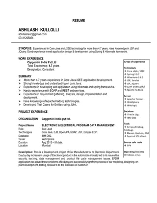 RESUME
ABHILASH KULLOLLI
abhilashenc@gmail.com
07411205054
SYNOPSIS: Experienced in Core Java and J2EE technologyfor more than 4.7 years. Have Knowledge in JSF and
JQuery. Goodexperienceinwebapplicationdesign & development using Spring & Hibernate framework.
WORK EXPERIENCE
Capgemini India Pvt Ltd
Total Experience: 4.7 years
Designation: Consultant
SUMMARY
 More than 4.7 years experience in Core Java/J2EE application development.
 Strong knowledge and understanding on core Java.
 Experience in developing web application using hibernate and spring frameworks.
 Hands experience with SOAP and REST webservices.
 Experience in requirementgathering, analysis, design, implementation and
deployment.
 Have knowledge ofApache Hadoop technologies.
 Developed Test Cases for Entities using JUnit.
PROJECT EXPERIENCE
ORGANISATION Capgemini India pvt ltd.
Description: This is a Development project of Car Manufacturer for its Electronic Department.
Day by day increaseinusageof Electronic productinthe automobile industryled to its issues like
security, tracking, data management and product life cycle management issues. EPDM
applicationhassolvedthese problemseffectivelyand successfullyrightfrom process of car modeling, designing, on
plant development, testing, release to till the feedback of customer.
Project Name ELECTRONIC & ELECTRICAL PROGRAM DATA MANAGEMENT
Role Sub Lead
Technolgies Core Java, EJB, OpenJPA, SOAP, JSF, Eclipse ECP.
Database
Server
IBM DB2.
WebSphere
Duration
Location
Aug 2015 – till date.
Mumbai
Areas of Experience
Technology
 Core JAVA / J2EE
 Spring3.0.7
 Hibernate 3.6.0
 JSP, Servlet
 JSF, JQuery
SOAP and RESTful
Apache Hadoop
Server
 Apache Tomcat
 WebSphere
 Weblogic
Database
 Oracle11g
 IBM DB2
Tools
 Eclipse,Firebug,
Findbugs
 Maven, Hudson, JIRA
 Squirrel SQL client.
Source safe tools
 SVN
Operating Systems
Windows,Linux
 