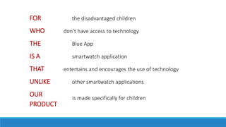 FOR the disadvantaged children
WHO don’t have access to technology
THE Blue App
IS A smartwatch application
THAT entertains and encourages the use of technology
UNLIKE other smartwatch applications
OUR
PRODUCT
is made specifically for children
 