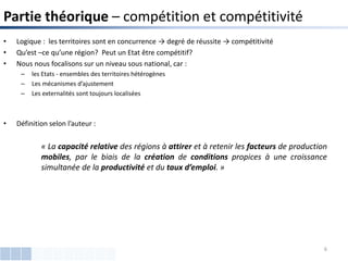 • Logique : les territoires sont en concurrence → degré de réussite → compétitivité
• Qu’est –ce qu’une région? Peut un Etat être compétitif?
• Nous nous focalisons sur un niveau sous national, car :
– les Etats - ensembles des territoires hétérogènes
– Les mécanismes d’ajustement
– Les externalités sont toujours localisées
• Définition selon l’auteur :
Partie théorique – compétition et compétitivité
« La capacité relative des régions à attirer et à retenir les facteurs de production
mobiles, par le biais de la création de conditions propices à une croissance
simultanée de la productivité et du taux d’emploi. »
6
 