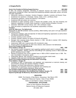 J. Gregory Renfro PAGE 2
Senior Vice President of Drilling Support Services 2001-2002
In 2001, the company reorganized, eliminating its divisional structure and moved into a functional
organizational arrangement where I was tasked with establishing worldwide spare parts, service, and rental
and repair organization.
 Refurbished operations in Aberdeen, Scotland, Singapore, Lafayette, Louisiana, and Houston Texas.
 Established new operations in Stavanger, Norway, Dubai, U.A.E., and Macae, Brazil
 Standardized operations, training and reporting in all locations.
 Established B2B with several key customers.
 Established an eDrill monitoring center in Houston that provided on-line, real time monitoring and
diagnostic capabilities of complex robotic equipment in remote locations throughout the world.
 Generated >$209 MM in annual revenue with > 40% contribution margin.
 Hired and trained my replacement and transferred responsibility to Houston.
President
Varco BJ, Etten-Leur, The Netherlands 1999 – 2001
Responsible for $96 MM worldwide business providing oilfield handling tools used in oil & gas exploration
and drilling activities.
 Set business strategies, goals and objectives for Sales and Engineering organizations as well as Dutch
and Mexican production facilities
 Achieved operating income of 25.6%
 Achieved corporate inventory turn goals of 8 times for all locations
 Managed down expenses during industry downturn in 1999. Still able to maintain >20% Operating
Income on revenue of ~$60MM
 Implemented QRM cells in approximately 40% of production areas.
 Picked up North Sea operations for other Varco divisions while stationed in the Netherlands.
Senior Vice President of Manufacturing
Varco Systems, Orange, CA 1995 – 1998
 Key member of senior management team supporting significant growth period in production while
improving profitability. Revenue grew from $102 MM @ 15.5% operating income in 1995 to $269 MM
@ 24% operating income in 1998
 Ramped up production from 272181 standard hours in 1995 to 575013 standard hours in 1998. This
was a key enabler to the revenue growth.
 Implemented effective 7X24 production schedule to accommodate market needs.
 Upgraded middle and senior manufacturing management team
Senior Vice President Engineering and Information Technology 1994 – 1995
Varco Systems, Orange, CA
 Completed an MRP II implementation and developed and implemented an electronic drawing and
documentation package with seamless integration to MRP II.
 Developed and linked a field performance reporting system.
 Implemented an engineering resource management and scheduling tool
 Introduced 3-D solid modeling engineering design package.
Vice President of Manufacturing Varco Systems, Orange, CA 1992 – 1994
Vice President of Operations, Varco BJ/Best Flow Products, Houston, TX 1989 – 1992
Engineering Manager BJ Machinery, Round Rock and Houston, TX 1979 – 1988
EDUCATION
BSME, The University of New Mexico, Albuquerque, New Mexico 1978
Registered Professional Engineer, State of Texas #53664
Holder of 3 US Patents in design of Machinery
PROFESSIONAL AFFILIATIONS
Center for Quick Response Manufacturing
National Society of Professional Engineers
API, IADC, SPE
 