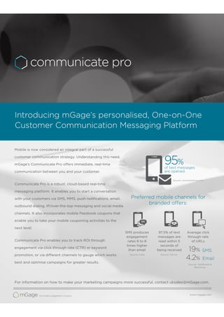 Mobile is now considered an integral part of a successful
customer communication strategy. Understanding this need,
mGage’s Communicate Pro offers immediate, real-time
communication between you and your customer.
Communicate Pro is a robust, cloud-based real-time
messaging platform. It enables you to start a conversation
with your customers via SMS, MMS, push notiﬁcations, email,
outbound dialing, IP/over-the-top messaging and social media
channels. It also incorporates mobile Passbook coupons that
enable you to take your mobile couponing activities to the
next level.
Communicate Pro enables you to track ROI through
engagement via click through rate (CTR) or keyword
promotion, or via different channels to gauge which works
best and optimise campaigns for greater results.
SMS produces
engagement
rates 6 to 8
times higher
than email
Introducing mGage’s personalised, One-on-One
Customer Communication Messaging Platform
95%
of text messages
are opened
19%
Preferred mobile channels for
branded offers:
SMS
Source: Cellit
97.5% of text
messages are
read within 5
seconds of
being received
Source: Ofcom
Source: TextBoard &
Mailchimp
Source: smsmarketing.com
Average click
through rate
of URLs
Email4.2%
For information on how to make your marketing campaigns more successful, contact uksales@mGage.com.
www.mgage.com
SMS
 