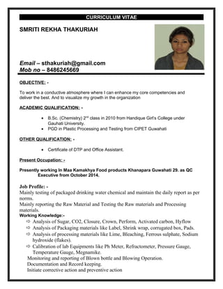 CURRICULUM VITAE
SMRITI REKHA THAKURIAH
Email – sthakuriah@gmail.com
Mob no – 8486245669
OBJECTIVE: -
To work in a conductive atmosphere where I can enhance my core competencies and
deliver the best. And to visualize my growth in the organization
ACADEMIC QUALIFICATION: -
• B.Sc. (Chemistry) 2nd
class in 2010 from Handique Girl’s College under
Gauhati University.
• PGD in Plastic Processing and Testing from CIPET Guwahati
OTHER QUALIFICATION: -
• Certificate of DTP and Office Assistant.
Present Occupation: -
Presently working In Maa Kamakhya Food products Khanapara Guwahati 29. as QC
Executive from October 2014.
Job Profile: -
Mainly testing of packaged drinking water chemical and maintain the daily report as per
norms.
Mainly reporting the Raw Material and Testing the Raw materials and Processing
materials.
Working Knowledge:-
 Analysis of Sugar, CO2, Closure, Crown, Perform, Activated carbon, Hyflow
 Analysis of Packaging materials like Label, Shrink wrap, corrugated box, Pads.
 Analysis of processing materials like Lime, Bleaching, Ferrous sulphate, Sodium
hydroxide (flakes).
 Calibration of lab Equipments like Ph Meter, Refractometer, Pressure Gauge,
Temperature Gauge, Megnamike.
Monitoring and reporting of Blown bottle and Blowing Operation.
Documentation and Record keeping.
Initiate corrective action and preventive action
 