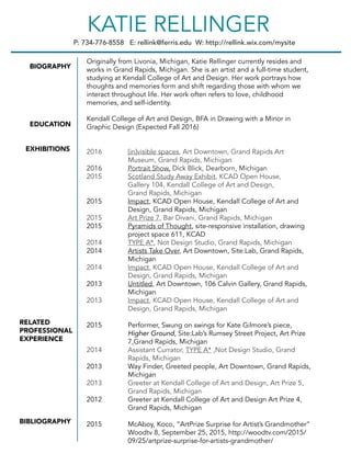 P: 734-776-8558 E: rellink@ferris.edu W: http://rellink.wix.com/mysite
KATIE RELLINGER
BIOGRAPHY
EDUCATION
EXHIBITIONS
RELATED
PROFESSIONAL
EXPERIENCE
BIBLIOGRAPHY
Originally from Livonia, Michigan, Katie Rellinger currently resides and
works in Grand Rapids, Michigan. She is an artist and a full-time student,
studying at Kendall College of Art and Design. Her work portrays how
thoughts and memories form and shift regarding those with whom we
interact throughout life. Her work often refers to love, childhood
memories, and self-identity.
Kendall College of Art and Design, BFA in Drawing with a Minor in
Graphic Design (Expected Fall 2016)
2016 [in]visible spaces, Art Downtown, Grand Rapids Art
Museum, Grand Rapids, Michigan
2016 Portrait Show, Dick Blick, Dearborn, Michigan
2015 Scotland Study Away Exhibit, KCAD Open House,
Gallery 104, Kendall College of Art and Design,
Grand Rapids, Michigan
2015 Impact, KCAD Open House, Kendall College of Art and
Design, Grand Rapids, Michigan
2015 Art Prize 7, Bar Divani, Grand Rapids, Michigan
2015 Pyramids of Thought, site-responsive installation, drawing
project space 611, KCAD
2014 TYPE A*, Not Design Studio, Grand Rapids, Michigan
2014 Artists Take Over, Art Downtown, Site:Lab, Grand Rapids,
Michigan
2014 Impact, KCAD Open House, Kendall College of Art and
Design, Grand Rapids, Michigan
2013 Untitled, Art Downtown, 106 Calvin Gallery, Grand Rapids,
Michigan
2013 Impact, KCAD Open House, Kendall College of Art and
Design, Grand Rapids, Michigan
2015 Performer, Swung on swings for Kate Gilmore’s piece,
Higher Ground, Site:Lab’s Rumsey Street Project, Art Prize
7,Grand Rapids, Michigan
2014 Assistant Currator, TYPE A* ,Not Design Studio, Grand
Rapids, Michigan
2013 Way Finder, Greeted people, Art Downtown, Grand Rapids,
Michigan
2013 Greeter at Kendall College of Art and Design, Art Prize 5,
Grand Rapids, Michigan
2012 Greeter at Kendall College of Art and Design Art Prize 4,
Grand Rapids, Michigan
2015 McAboy, Koco, “ArtPrize Surprise for Artist’s Grandmother”
Woodtv 8, September 25, 2015, http://woodtv.com/2015/
09/25/artprize-surprise-for-artists-grandmother/
 