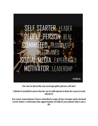 For me to describe my word graphic please call me!
I think it would be more fun for us to talk about it than for you to read
about it.
For your convenience I have attached a copy of my resume and a formal
cover letter. I welcome the opportunity to talk to you about why I am a
fit.
 