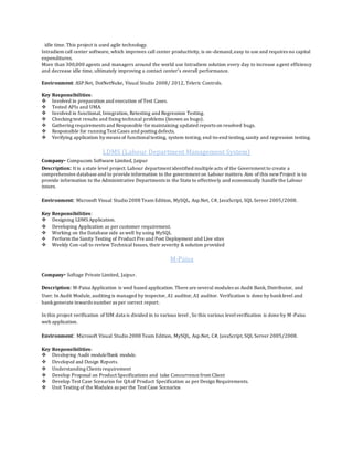 idle time. This project is used agile technology.
Intradiem call center software, which improves call center productivity, is on-demand,easy to use and requires no capital
expenditures.
More than 300,000 agents and managers around the world use Intradiem solution every day to increase agent efficiency
and decrease idle time, ultimately improving a contact center’s overall performance.
Environment: ASP.Net, DotNetNuke, Visual Studio 2008/ 2012, Teleric Controls.
Key Responsibilities:
 Involved in preparation and execution of Test Cases.
 Tested APIs and UMA.
 Involved in functional, Integration, Retesting and Regression Testing.
 Checking test results and fixing technical problems (known as bugs).
 Gathering requirements and Responsible for maintaining updated reports on resolved bugs.
 Responsible for running Test Cases and posting defects.
 Verifying application by means of functionaltesting, system testing, end-to-end testing,sanity and regression testing.
LDMS (Labour Department Management System)
Company- Compucom Software Limited, Jaipur
Description: It is a state level project. Labour department identified multiple acts of the Government to create a
comprehensive database and to provide information to the government on Labour matters. Aim of this newProject is to
provide information to the Administrative Departments in the State to effectively and economically handle the Labour
issues.
Environment: Microsoft Visual Studio2008 Team Edition, MySQL, Asp.Net, C#, JavaScript, SQL Server 2005/2008.
Key Responsibilities:
 Designing LDMS Application.
 Developing Application as per customer requirement.
 Working on the Database side as well by using MySQL
 Perform the Sanity Testing of Product Pre and Post Deployment and Live sites
 Weekly Con-call to review Technical Issues, their severity & solution provided
M-Paisa
Company- Softage Private Limited, Jaipur.
Description: M-Paisa Application is wed based application. There are several modules as Audit Bank, Distributor, and
User. In Audit Module, auditing is managed by inspector, A1 auditor, A1 auditor. Verification is done by banklevel and
bankgenerate inwards number as per correct report.
In this project verification of SIM data is divided in to various level , So this various levelverification is done by M-Paisa
web application.
Environment: Microsoft Visual Studio2008 Team Edition, MySQL, Asp.Net, C#, JavaScript, SQL Server 2005/2008.
Key Responsibilities:
 Developing Audit module/Bank module.
 Developed and Design Reports.
 Understanding Clients requirement
 Develop Proposal on Product Specifications and take Concurrence from Client
 Develop Test Case Scenarios for QAof Product Specification as per Design Requirements.
 Unit Testing of the Modules as per the Test Case Scenarios
 