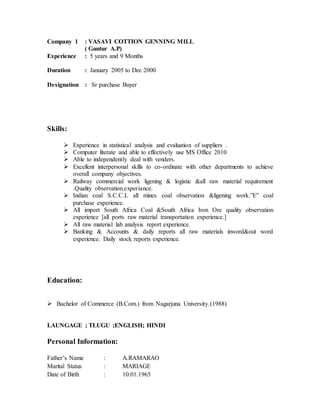 Company 1 : VASAVI COTTION GENNING MILL
( Guntur A.P)
Experience : 5 years and 9 Months
Duration : January 2005 to Dec 2000
Designation : Sr purchase Buyer
Skills:
 Experience in statistical analysis and evaluation of suppliers .
 Computer literate and able to effectively use MS Office 2010
 Able to independently deal with venders.
 Excellent interpersonal skills to co-ordinate with other departments to achieve
overall company objectives.
 Railway commercial work ligening & logistic &all raw material requirement
.Quality observation.experiance.
 Indian coal S.C.C.L all mines coal observation &ligening work.”E” coal
purchase experience.
 All import South Africa Coal &South Africa Iron Ore quality observation
experience [all ports raw material transportation experience.]
 All raw material lab analysis report experience.
 Banking & Accounts & daily reports all raw materials inword&out word
experience. Daily stock reports experience.
Education:
 Bachelor of Commerce (B.Com.) from Nagarjuna University.(1988)
LAUNGAGE ; TLUGU ;ENGLISH; HINDI
Personal Information:
Father’s Name : A.RAMARAO
Marital Status : MARIAGE
Date of Birth : 10.01.1965
 