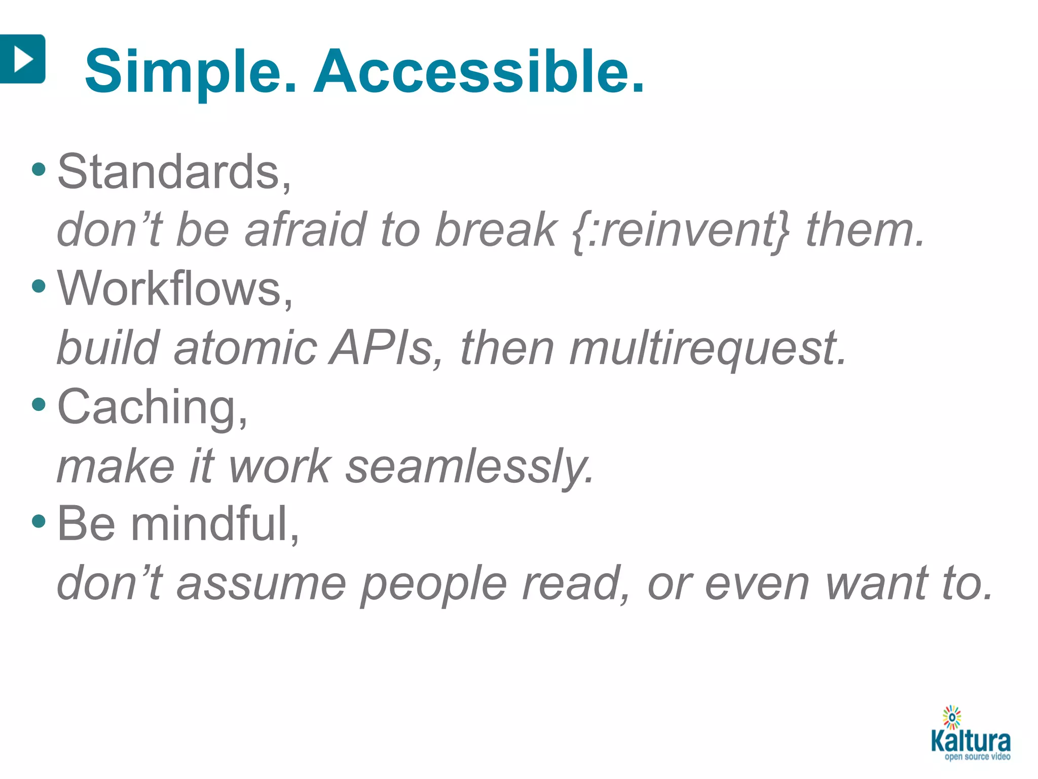 Simple. Accessible. 
• Standards, 
don’t be afraid to break {:reinvent} them. 
• Workflows, 
build atomic APIs, then multirequest. 
• Caching, 
make it work seamlessly. 
• Be mindful, 
don’t assume people read, or even want to. 
 